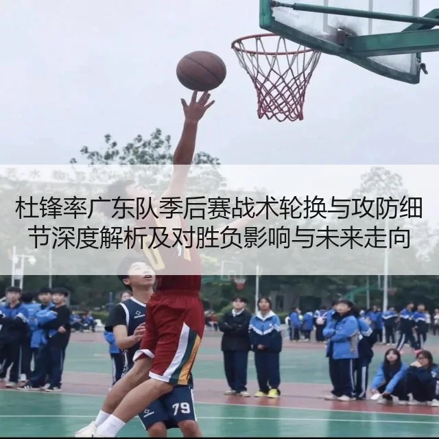 杜锋率广东队季后赛战术轮换与攻防细节深度解析及对胜负影响与未来走向